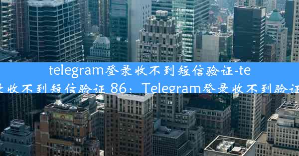 telegram登录收不到短信验证-telegram登录收不到短信验证 86：Telegram登录收不到验证码怎么办？