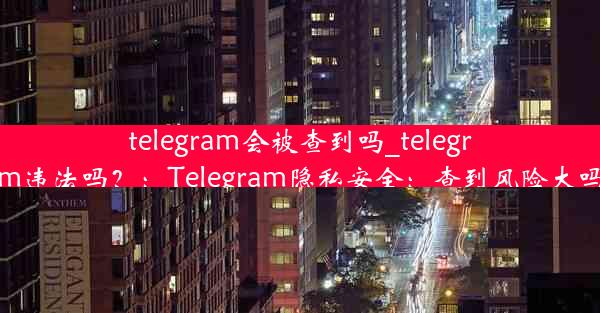 telegram会被查到吗_telegram违法吗？：Telegram隐私安全：查到风险大吗？