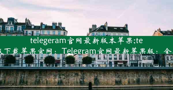 telegeram官网最新版本苹果;telegreat手机版下载苹果官网：Telegram官网最新苹果版：全新体验，畅享