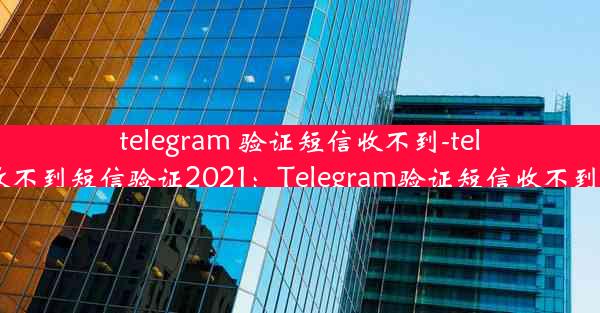 telegram 验证短信收不到-telegram收不到短信验证2021：Telegram验证短信收不到怎么办？