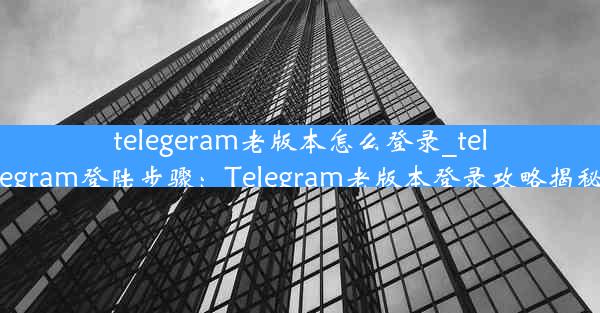 telegeram老版本怎么登录_telegram登陆步骤：Telegram老版本登录攻略揭秘