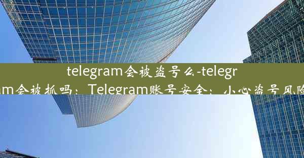 telegram会被盗号么-telegram会被抓吗：Telegram账号安全：小心盗号风险