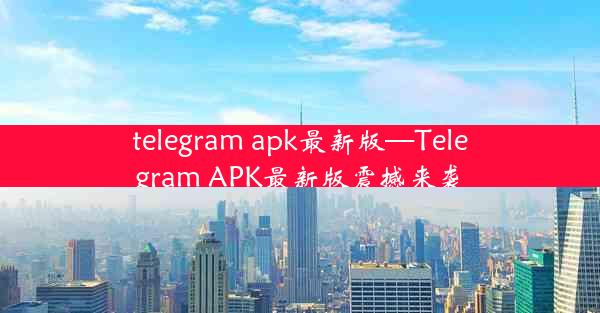 telegram apk最新版—Telegram APK最新版震撼来袭