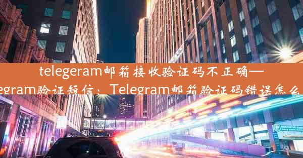 telegeram邮箱接收验证码不正确—telegram验证短信：Telegram邮箱验证码错误怎么办？