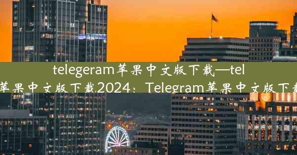 telegeram苹果中文版下载—telegeram苹果中文版下载2024：Telegram苹果中文版下载新体验