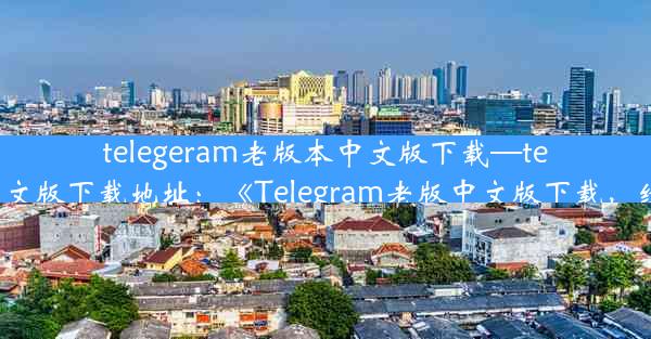 telegeram老版本中文版下载—telegarm中文版下载地址：《Telegram老版中文版下载，经典回归》