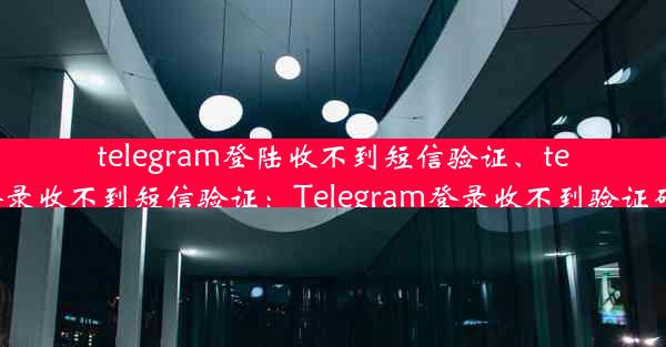 telegram登陆收不到短信验证、telegram登录收不到短信验证：Telegram登录收不到验证码怎么办？