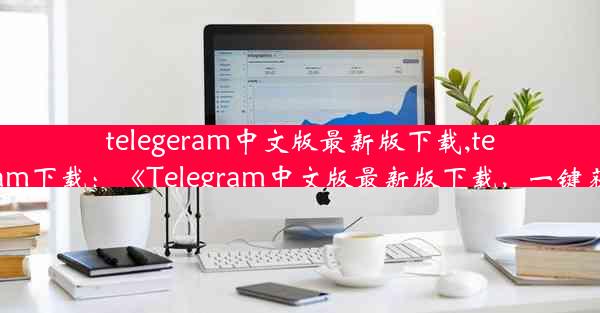 telegeram中文版最新版下载,telegtam下载：《Telegram中文版最新版下载，一键获取》