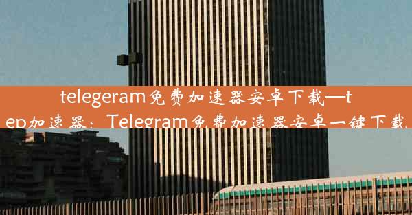 telegeram免费加速器安卓下载—tep加速器：Telegram免费加速器安卓一键下载