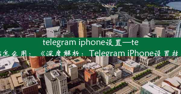 telegram iphone设置—telegram ios怎么用：《深度解析：Telegram iPhone设置技巧全