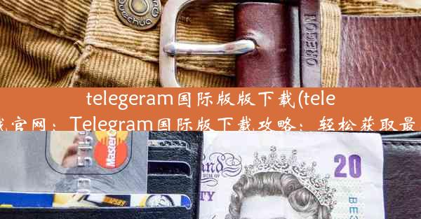 telegeram国际版版下载(teleg下载官网：Telegram国际版下载攻略：轻松获取最新版)