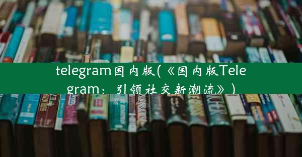 telegram国内版(《国内版Telegram：引领社交新潮流》)