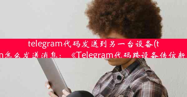 telegram代码发送到另一台设备(telegram怎么发送消息：《Telegram代码跨设备传信新攻略》)