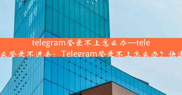 telegram登录不上怎么办—telegram为什么登录不进去：Telegram登录不上怎么办？快速解决攻略