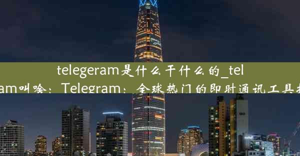 telegeram是什么干什么的_telegram叫啥：Telegram：全球热门的即时通讯工具揭秘