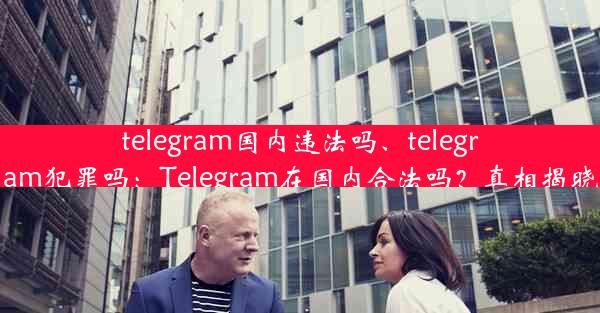 telegram国内违法吗、telegram犯罪吗：Telegram在国内合法吗？真相揭晓