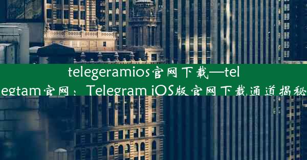 telegeramios官网下载—telegtam官网：Telegram iOS版官网下载通道揭秘