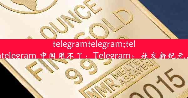 telegramtelegram;telegramtelegram 中国用不了：Telegram：社交新纪元，沟通