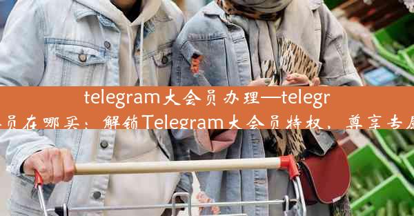 telegram大会员办理—telegram会员在哪买：解锁Telegram大会员特权，尊享专属福利