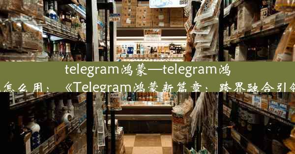 telegram鸿蒙—telegram鸿蒙系统怎么用：《Telegram鸿蒙新篇章：跨界融合引领潮流》