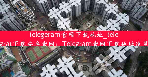 telegeram官网下载地址_telegrat下载安卓官网：Telegram官网下载地址速览