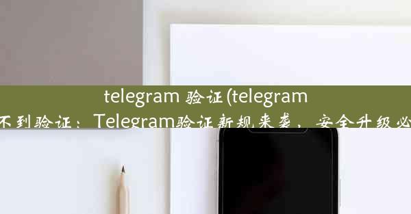 telegram 验证(telegram收不到验证：Telegram验证新规来袭，安全升级必看)