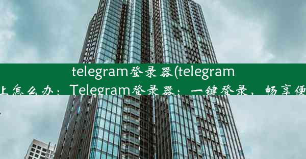 telegram登录器(telegram登录不上怎么办：Telegram登录器：一键登录，畅享便捷沟通)