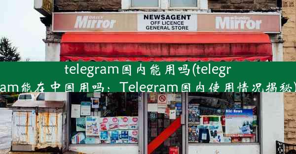 telegram国内能用吗(telegram能在中国用吗：Telegram国内使用情况揭秘)