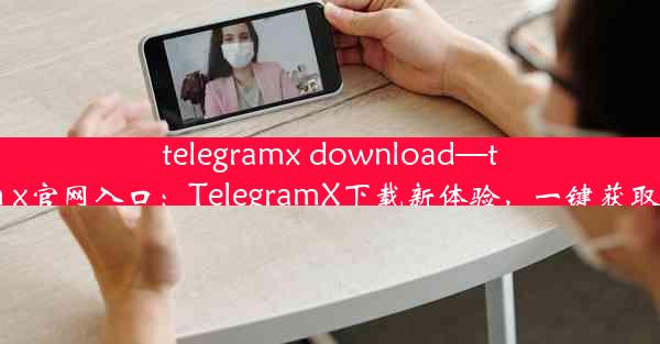 telegramx download—telegeram x官网入口：TelegramX下载新体验，一键获取畅快无忧