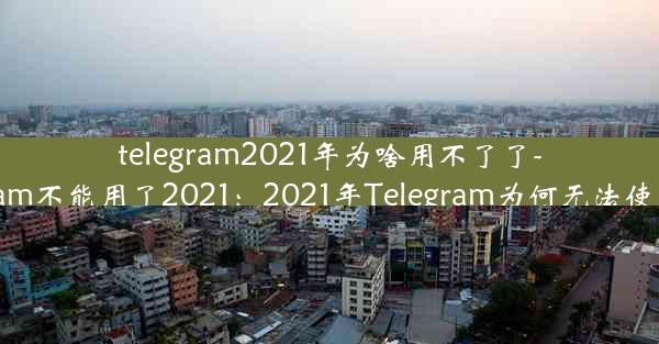 telegram2021年为啥用不了了-telegram不能用了2021：2021年Telegram为何无法使用揭秘