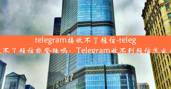 telegram接收不了短信-telegram接收不了短信能登陆吗：Telegram收不到短信怎么办？速解