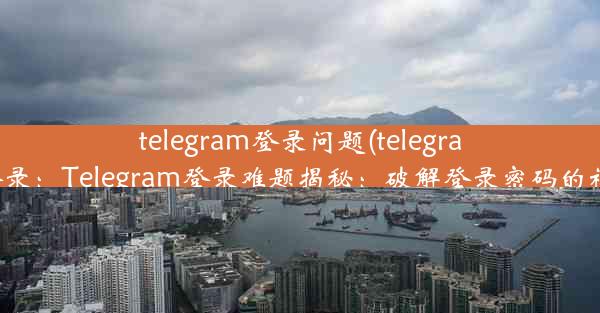 telegram登录问题(telegram不能登录：Telegram登录难题揭秘：破解登录密码的神秘之旅)