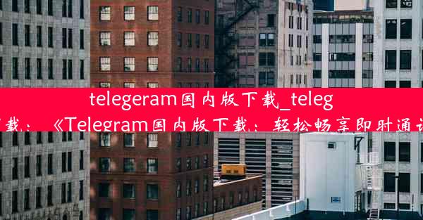 telegeram国内版下载_teleg 下载：《Telegram国内版下载：轻松畅享即时通讯》