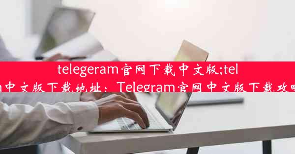 telegeram官网下载中文版;telegarm中文版下载地址：Telegram官网中文版下载攻略大全