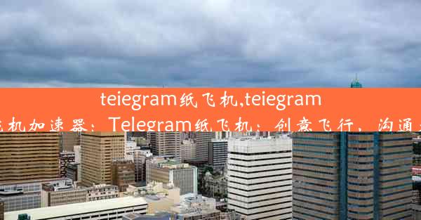 teiegram纸飞机,teiegram纸飞机加速器：Telegram纸飞机：创意飞行，沟通无限