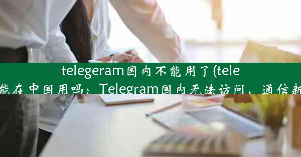 telegeram国内不能用了(telegram能在中国用吗：Telegram国内无法访问，通信新变局)