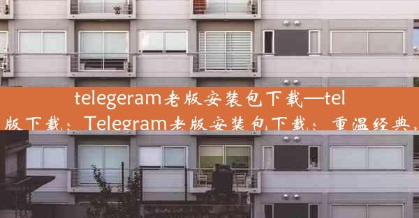 telegeram老版安装包下载—telegraet中文版下载：Telegram老版安装包下载：重温经典，一键获取