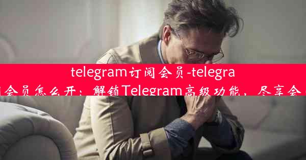 telegram订阅会员-telegram订阅会员怎么开：解锁Telegram高级功能，尽享会员特权