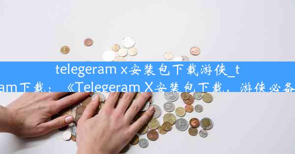 telegeram x安装包下载游侠_telegrlam下载：《Telegeram X安装包下载，游侠必备神器》