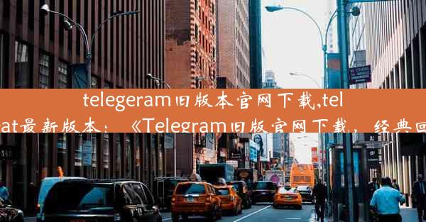 telegeram旧版本官网下载,telegreat最新版本：《Telegram旧版官网下载，经典回归》