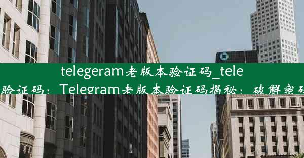 telegeram老版本验证码_teleg收不到验证码：Telegram老版本验证码揭秘：破解密码新攻略