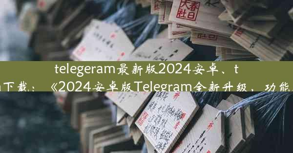 telegeram最新版2024安卓、telegtam下载：《2024安卓版Telegram全新升级，功能再升级》