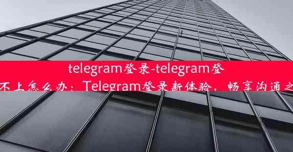 telegram登录-telegram登录不上怎么办：Telegram登录新体验，畅享沟通之旅