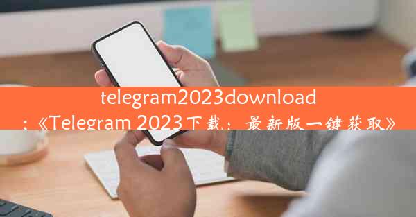 telegram2023download;《Telegram 2023下载：最新版一键获取》