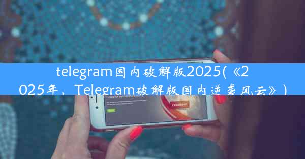 telegram国内破解版2025(《2025年，Telegram破解版国内逆袭风云》)