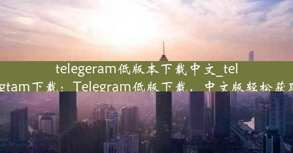 telegeram低版本下载中文_telegtam下载：Telegram低版下载，中文版轻松获取