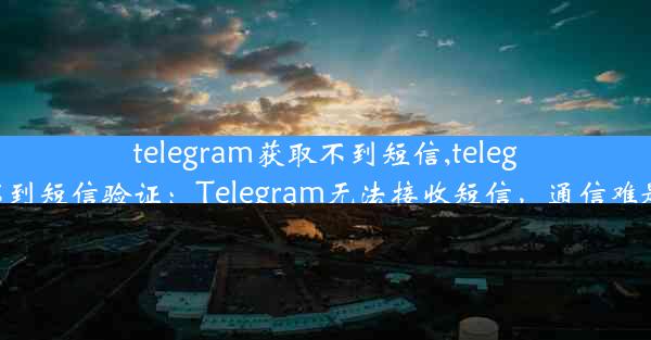 telegram获取不到短信,telegram不到短信验证：Telegram无法接收短信，通信难题待解