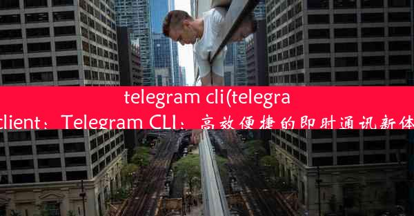 telegram cli(telegram client：Telegram CLI：高效便捷的即时通讯新体验)