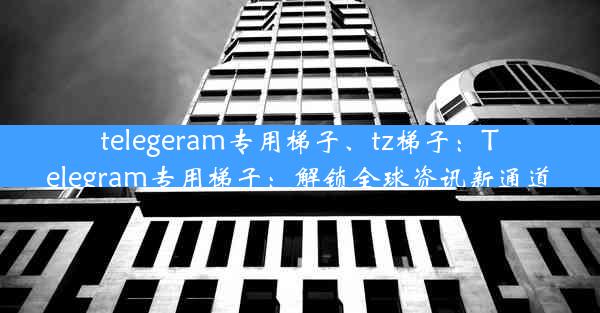 telegeram专用梯子、tz梯子：Telegram专用梯子：解锁全球资讯新通道