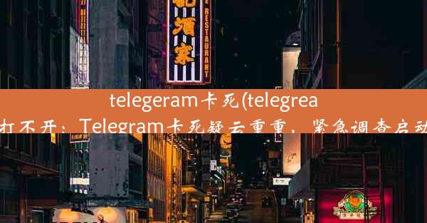 telegeram卡死(telegreat打不开：Telegram卡死疑云重重，紧急调查启动)